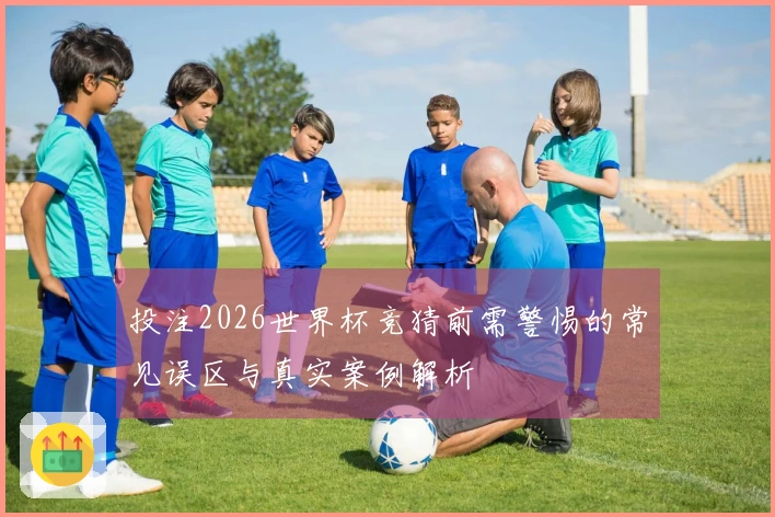 投注2026世界杯竞猜前需警惕的常见误区与真实案例解析