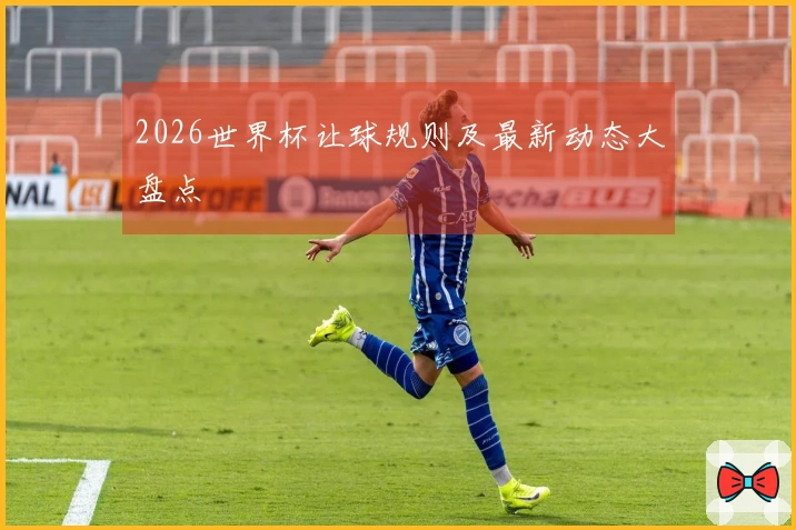 2026世界杯让球规则及最新动态大盘点