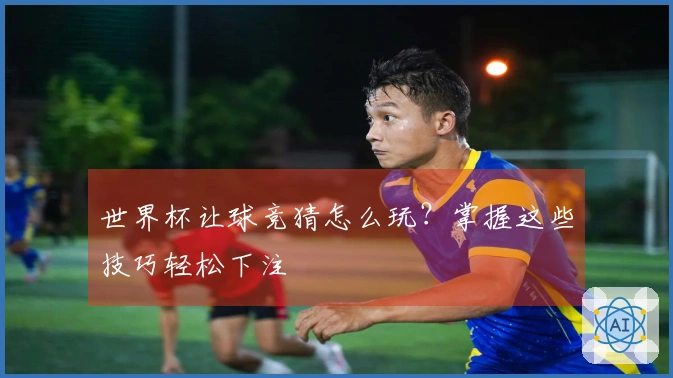 世界杯让球竞猜怎么玩？掌握这些技巧轻松下注