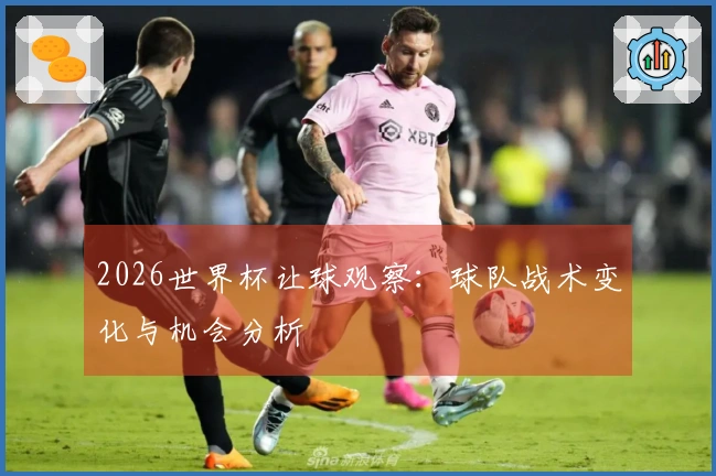 2026世界杯让球观察：球队战术变化与机会分析